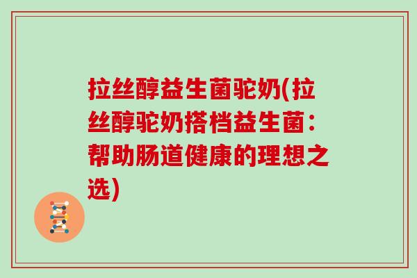 拉丝醇益生菌驼奶(拉丝醇驼奶搭档益生菌：帮助肠道健康的理想之选)