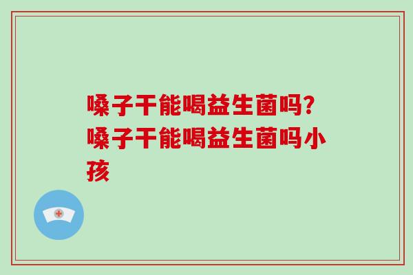 嗓子干能喝益生菌吗？嗓子干能喝益生菌吗小孩