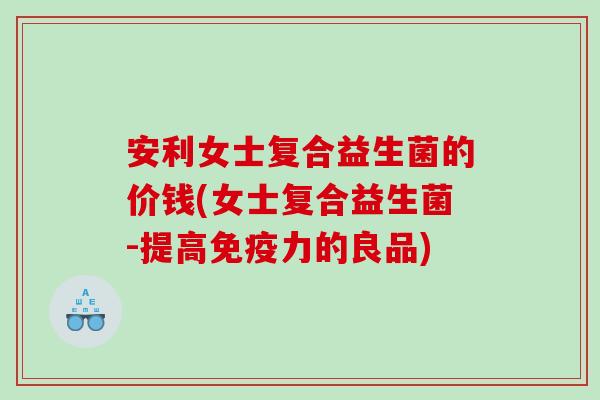 安利女士复合益生菌的价钱(女士复合益生菌-提高免疫力的良品)