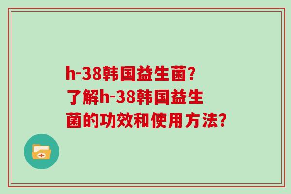 h-38韩国益生菌？了解h-38韩国益生菌的功效和使用方法？