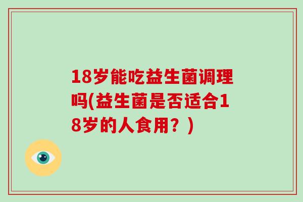 18岁能吃益生菌调理吗(益生菌是否适合18岁的人食用？)