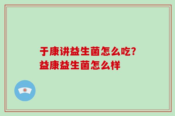 于康讲益生菌怎么吃?益康益生菌怎么样 于康讲益生菌怎么吃?益康益生菌怎么样