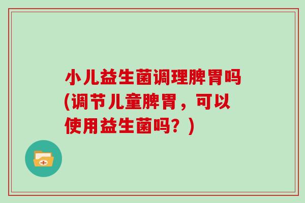 小儿益生菌调理脾胃吗(调节儿童脾胃，可以使用益生菌吗？)