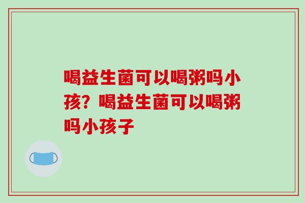 喝益生菌可以喝粥吗小孩？喝益生菌可以喝粥吗小孩子