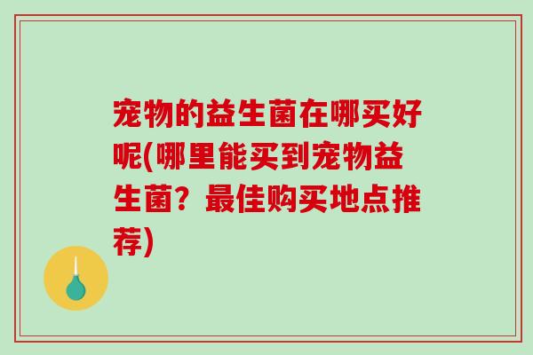 宠物的益生菌在哪买好呢(哪里能买到宠物益生菌？佳购买地点推荐)