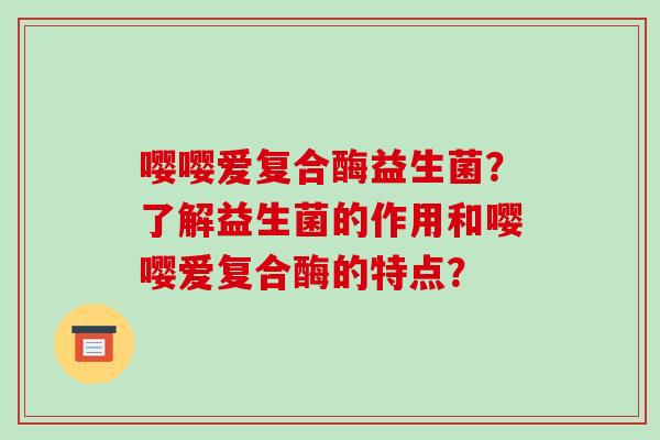 嘤嘤爱复合酶益生菌？了解益生菌的作用和嘤嘤爱复合酶的特点？