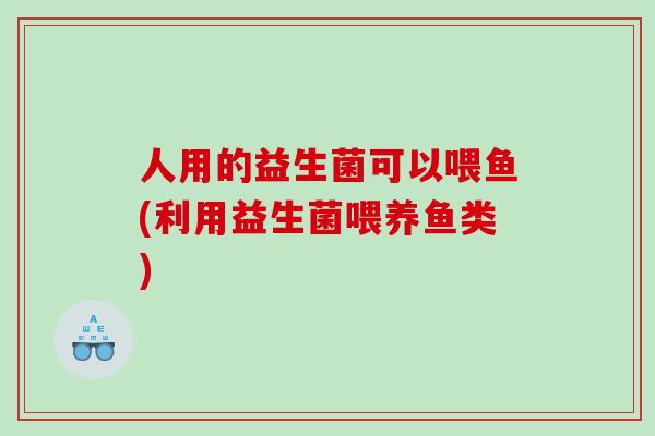 人用的益生菌可以喂鱼(利用益生菌喂养鱼类)