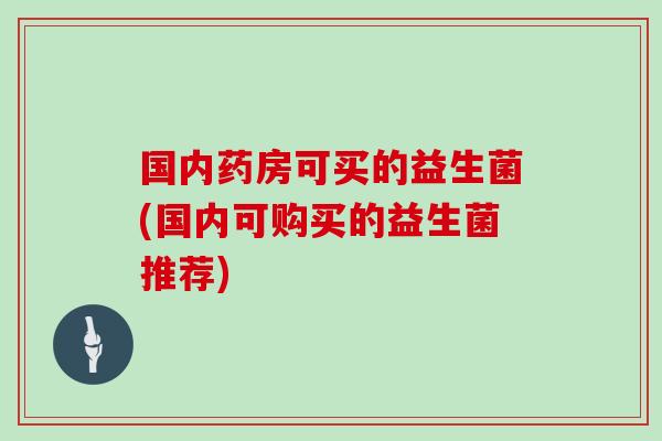 国内药房可买的益生菌(国内可购买的益生菌推荐)