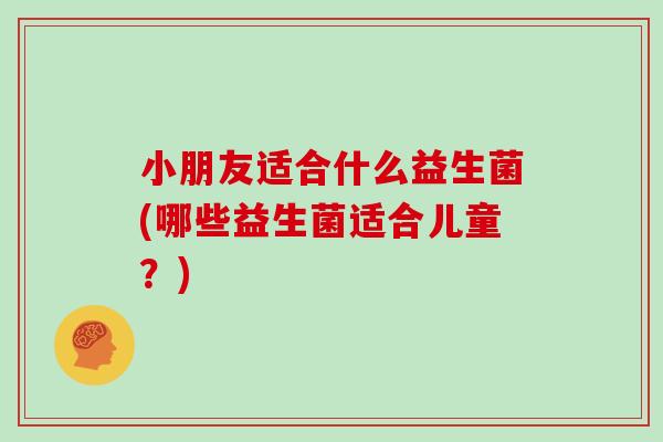 小朋友适合什么益生菌(哪些益生菌适合儿童？)