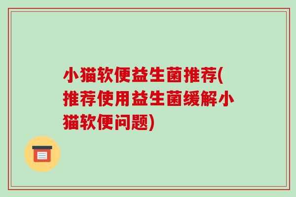 小猫软便益生菌推荐(推荐使用益生菌缓解小猫软便问题)