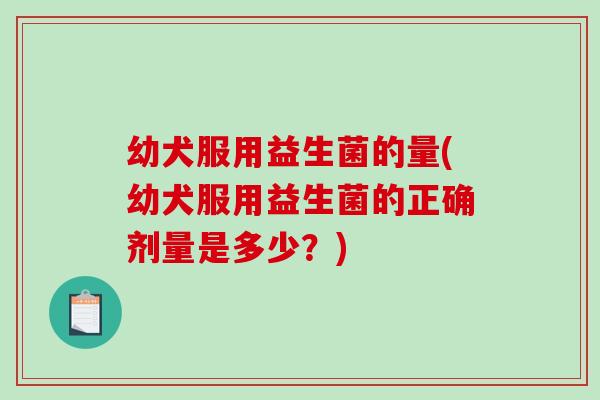 幼犬服用益生菌的量(幼犬服用益生菌的正确剂量是多少?) 幼犬服用益生菌的量(幼犬服用益生菌的正确剂量是多少?)