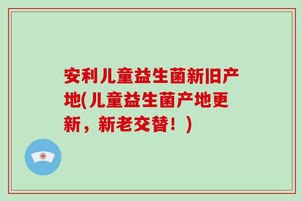 安利儿童益生菌新旧产地(儿童益生菌产地更新，新老交替！)