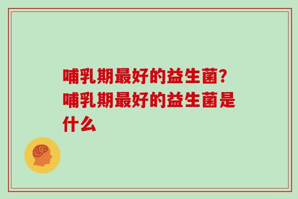 哺乳期最好的益生菌？哺乳期最好的益生菌是什么