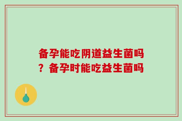 备孕能吃阴道益生菌吗？备孕时能吃益生菌吗