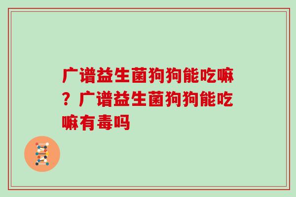 广谱益生菌狗狗能吃嘛？广谱益生菌狗狗能吃嘛有毒吗