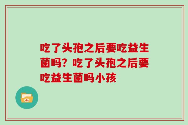 吃了头孢之后要吃益生菌吗？吃了头孢之后要吃益生菌吗小孩