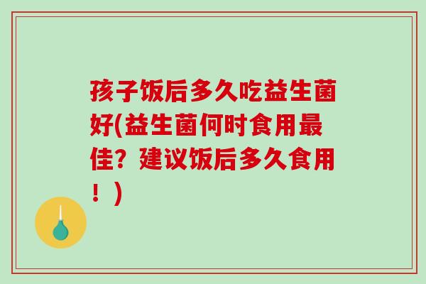 孩子饭后多久吃益生菌好(益生菌何时食用佳?建议饭后多久食用!) 孩子饭后多久吃益生菌好(益生菌何时食用佳?建议饭后多久食用!)