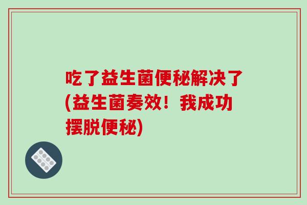 吃了益生菌便秘解决了(益生菌奏效！我成功摆脱便秘)