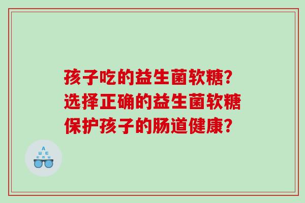 孩子吃的益生菌软糖?选择正确的益生菌软糖保护孩子的肠道健康? 孩子吃的益生菌软糖?选择正确的益生菌软糖保护孩子的肠道健康?