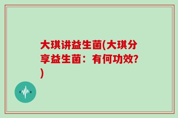 大琪讲益生菌(大琪分享益生菌：有何功效？)