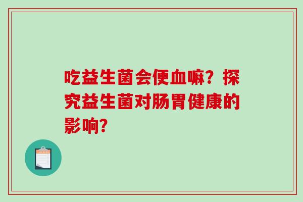吃益生菌会便血嘛？探究益生菌对肠胃健康的影响？