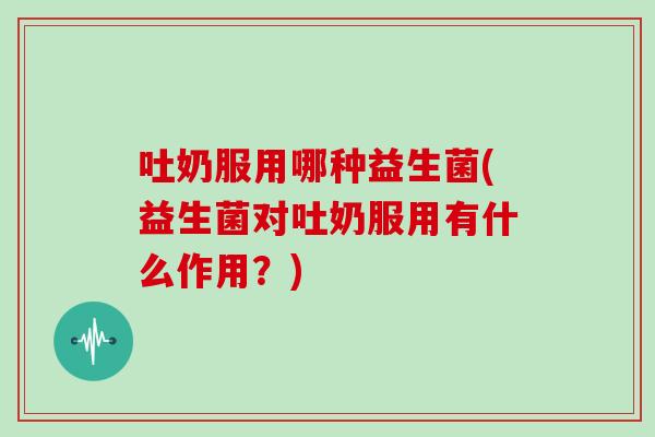 吐奶服用哪种益生菌(益生菌对吐奶服用有什么作用？)
