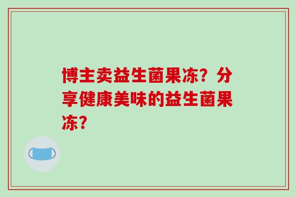 博主卖益生菌果冻？分享健康美味的益生菌果冻？