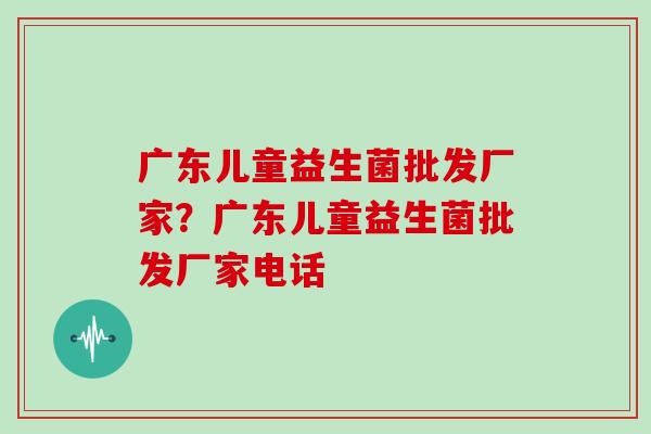 广东儿童益生菌批发厂家？广东儿童益生菌批发厂家电话