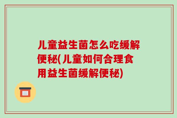 儿童益生菌怎么吃缓解便秘(儿童如何合理食用益生菌缓解便秘)