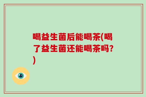 喝益生菌后能喝茶(喝了益生菌还能喝茶吗？)