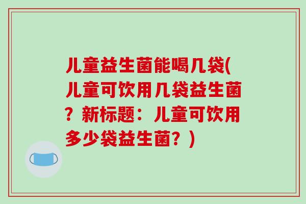 儿童益生菌能喝几袋(儿童可饮用几袋益生菌？新标题：儿童可饮用多少袋益生菌？)