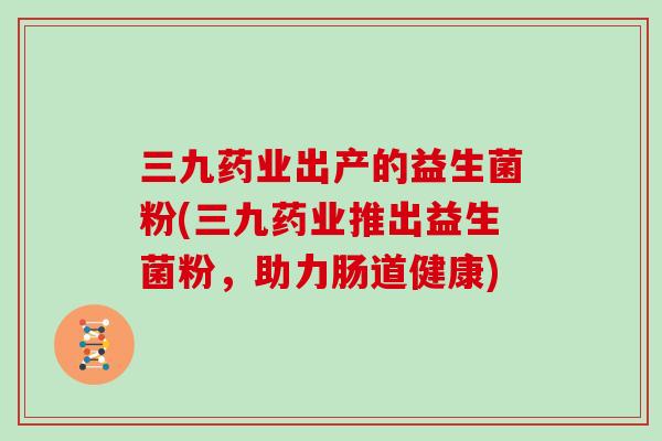 三九药业出产的益生菌粉(三九药业推出益生菌粉，助力肠道健康)
