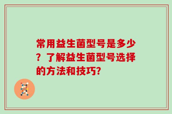 常用益生菌型号是多少？了解益生菌型号选择的方法和技巧？