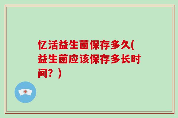 忆活益生菌保存多久(益生菌应该保存多长时间？)