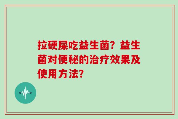 拉硬屎吃益生菌？益生菌对便秘的治疗效果及使用方法？
