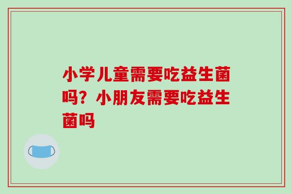 小学儿童需要吃益生菌吗？小朋友需要吃益生菌吗