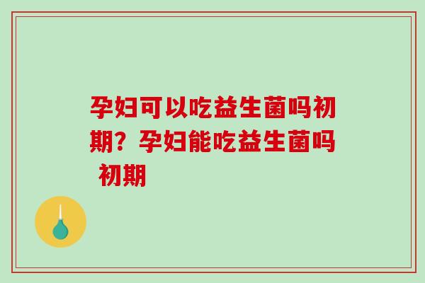 孕妇可以吃益生菌吗初期？孕妇能吃益生菌吗 初期