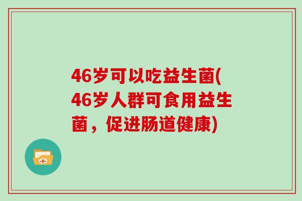 46岁可以吃益生菌(46岁人群可食用益生菌，促进肠道健康)