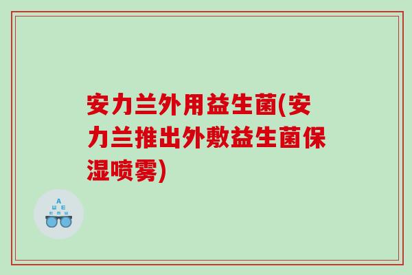 安力兰外用益生菌(安力兰推出外敷益生菌保湿喷雾)
