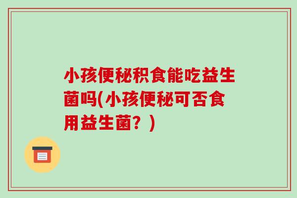 小孩便秘积食能吃益生菌吗(小孩便秘可否食用益生菌？)