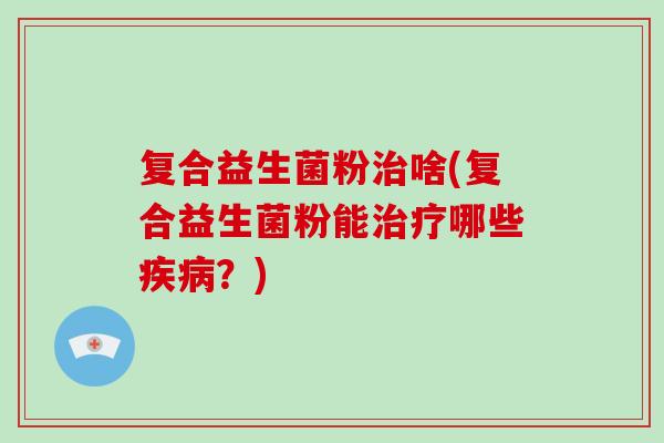 复合益生菌粉治啥(复合益生菌粉能治疗哪些疾病？)