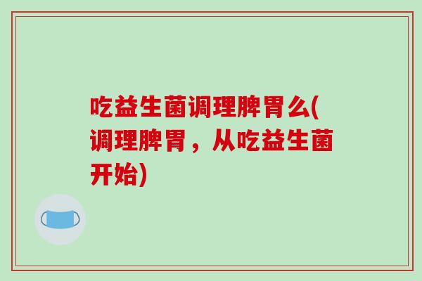 吃益生菌调理脾胃么(调理脾胃，从吃益生菌开始)