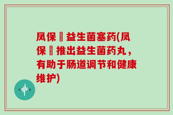 凤保嫝益生菌塞药(凤保嫝推出益生菌药丸，有助于肠道调节和健康维护)