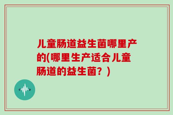 儿童肠道益生菌哪里产的(哪里生产适合儿童肠道的益生菌?) 儿童肠道益生菌哪里产的(哪里生产适合儿童肠道的益生菌?)