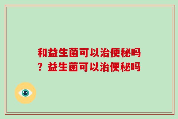 和益生菌可以治便秘吗？益生菌可以治便秘吗