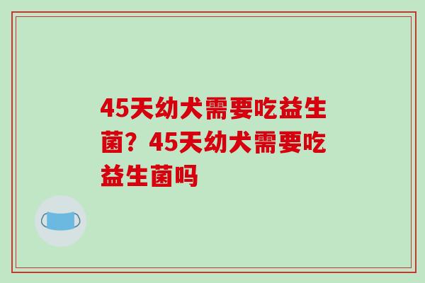 45天幼犬需要吃益生菌？45天幼犬需要吃益生菌吗
