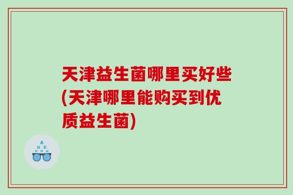 天津益生菌哪里买好些(天津哪里能购买到优质益生菌)