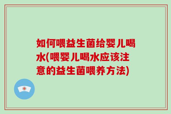 如何喂益生菌给婴儿喝水(喂婴儿喝水应该注意的益生菌喂养方法)