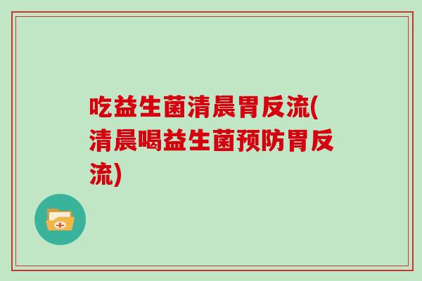 吃益生菌清晨胃反流(清晨喝益生菌预防胃反流)