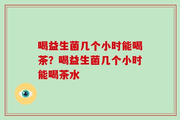 喝益生菌几个小时能喝茶？喝益生菌几个小时能喝茶水